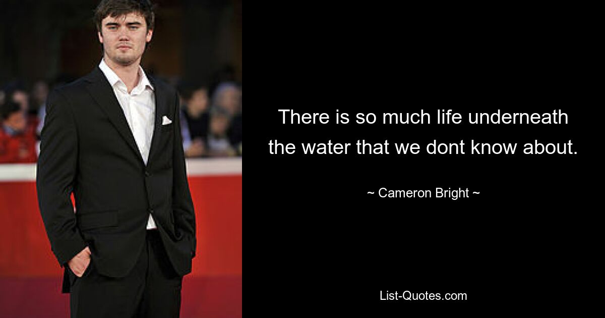 There is so much life underneath the water that we dont know about. — © Cameron Bright