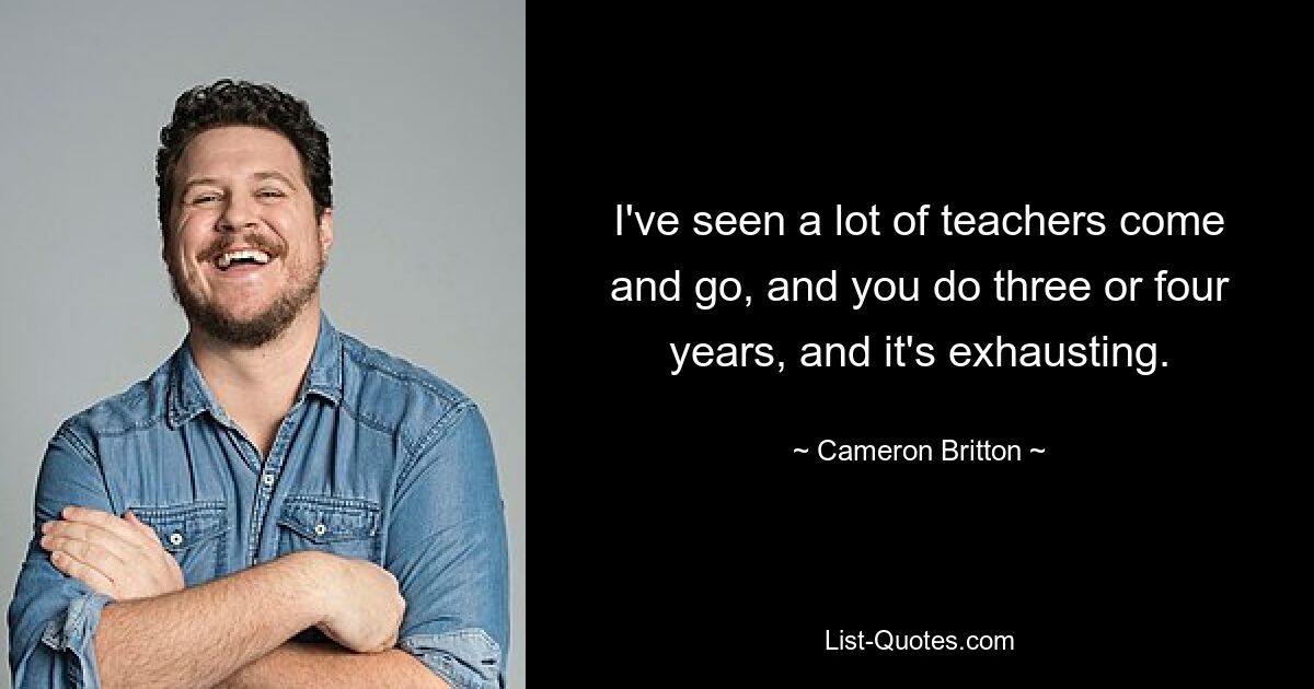 I've seen a lot of teachers come and go, and you do three or four years, and it's exhausting. — © Cameron Britton