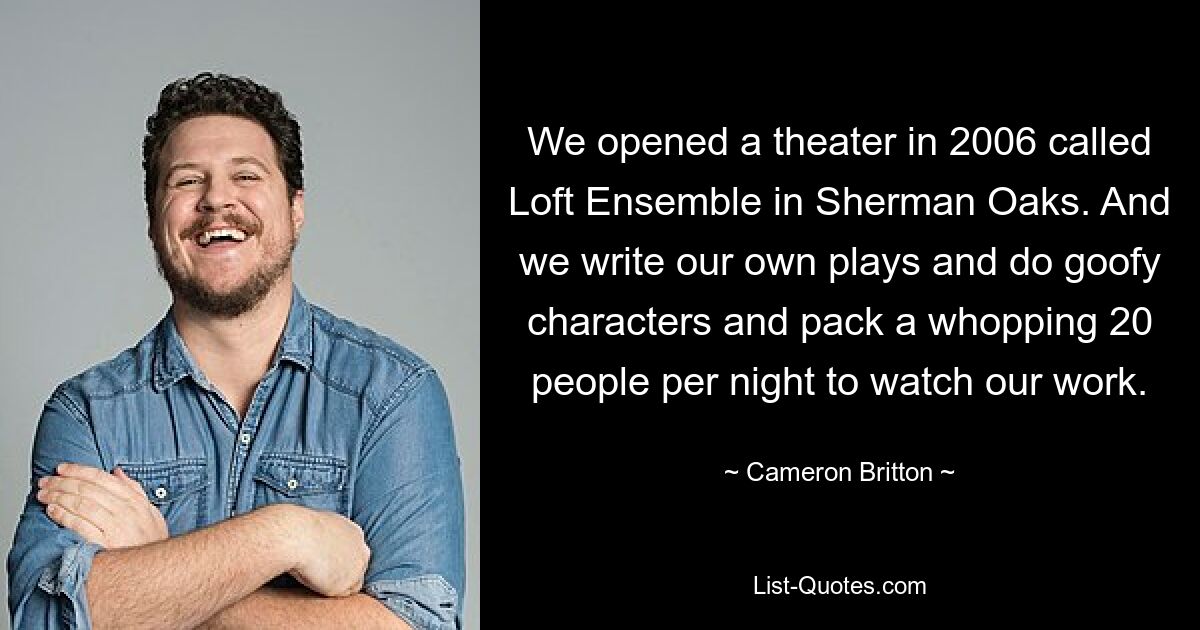 We opened a theater in 2006 called Loft Ensemble in Sherman Oaks. And we write our own plays and do goofy characters and pack a whopping 20 people per night to watch our work. — © Cameron Britton