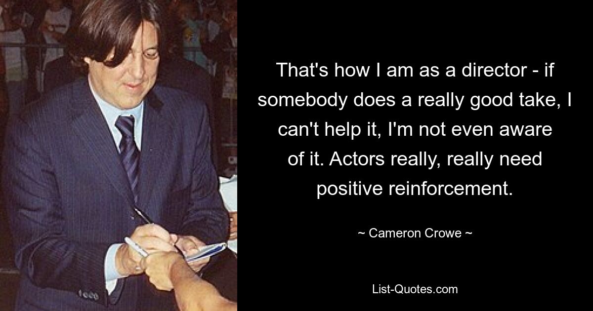 That's how I am as a director - if somebody does a really good take, I can't help it, I'm not even aware of it. Actors really, really need positive reinforcement. — © Cameron Crowe