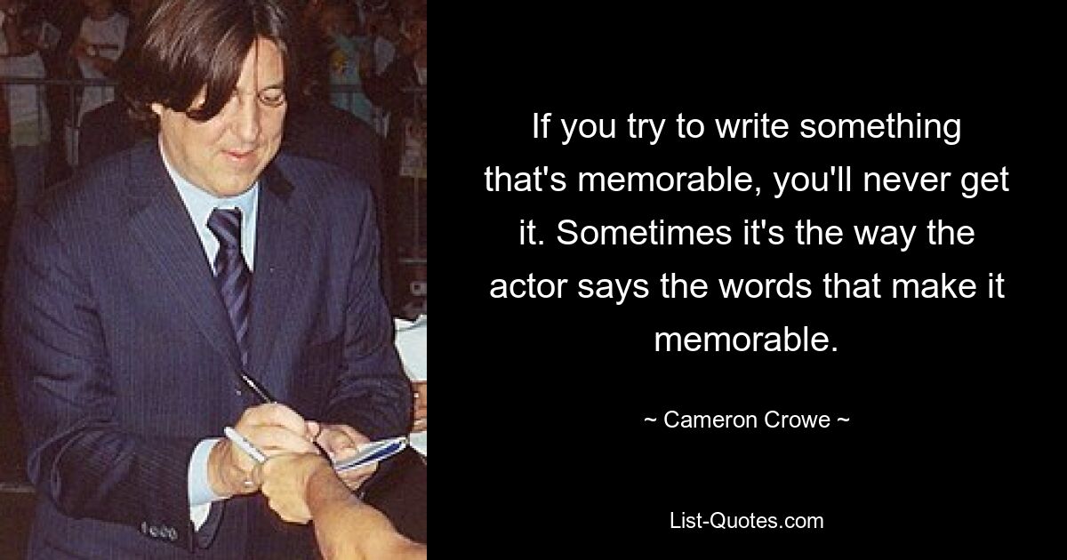 If you try to write something that's memorable, you'll never get it. Sometimes it's the way the actor says the words that make it memorable. — © Cameron Crowe