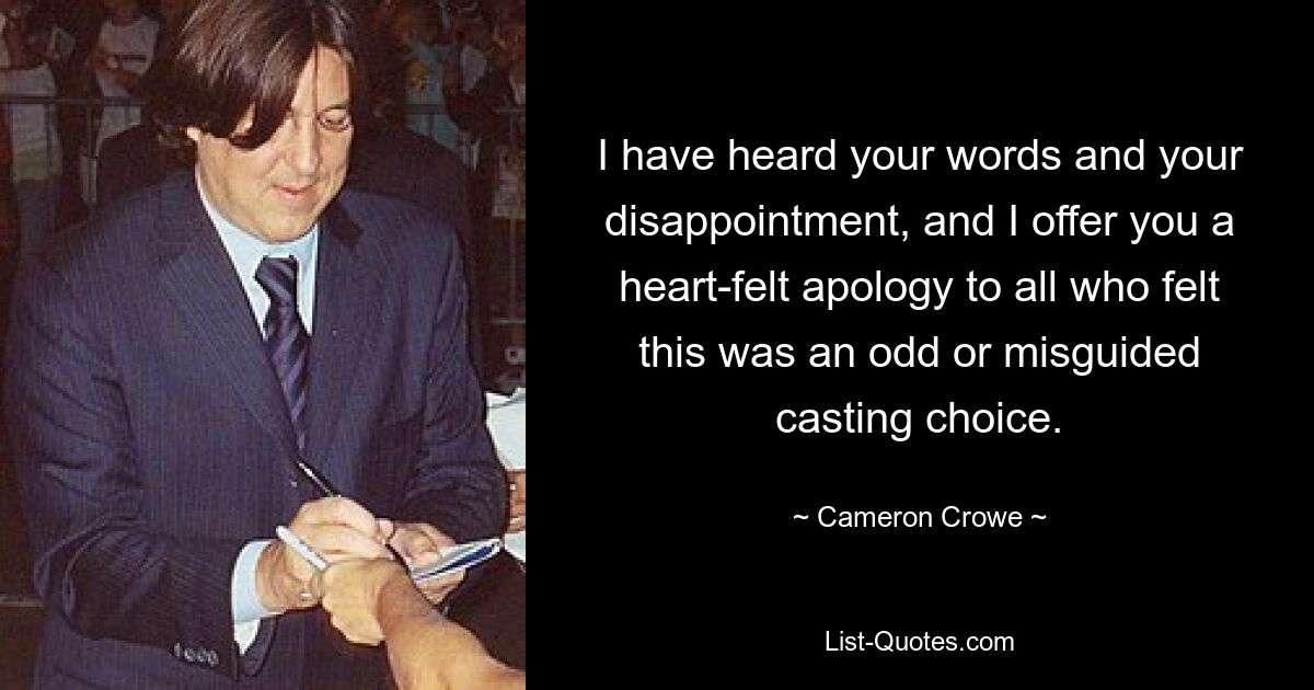 I have heard your words and your disappointment, and I offer you a heart-felt apology to all who felt this was an odd or misguided casting choice. — © Cameron Crowe