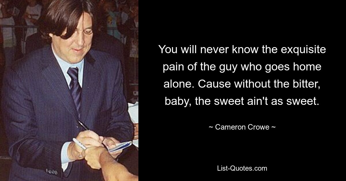 You will never know the exquisite pain of the guy who goes home alone. Cause without the bitter, baby, the sweet ain't as sweet. — © Cameron Crowe