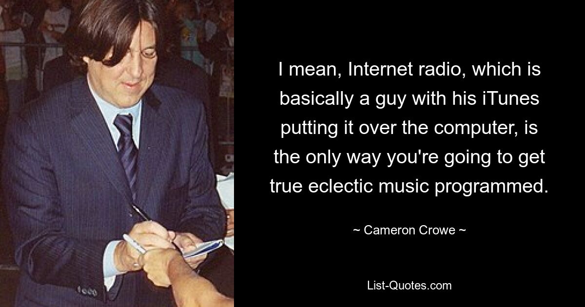 I mean, Internet radio, which is basically a guy with his iTunes putting it over the computer, is the only way you're going to get true eclectic music programmed. — © Cameron Crowe