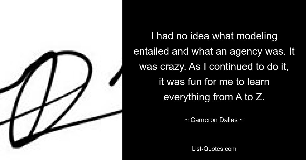 I had no idea what modeling entailed and what an agency was. It was crazy. As I continued to do it, it was fun for me to learn everything from A to Z. — © Cameron Dallas