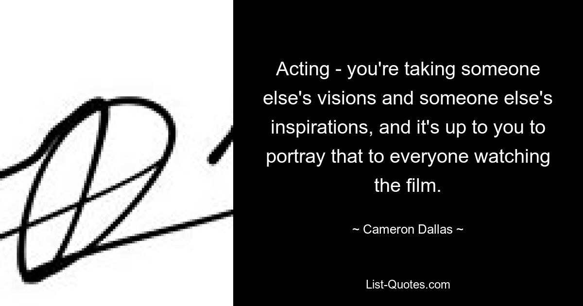 Acting - you're taking someone else's visions and someone else's inspirations, and it's up to you to portray that to everyone watching the film. — © Cameron Dallas