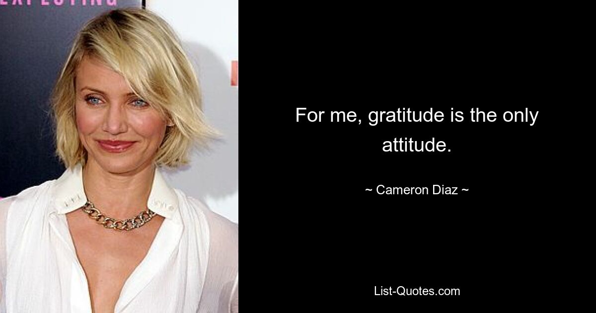 For me, gratitude is the only attitude. — © Cameron Diaz