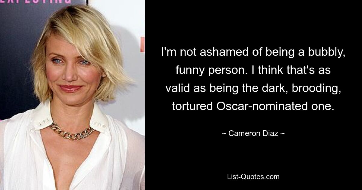 I'm not ashamed of being a bubbly, funny person. I think that's as valid as being the dark, brooding, tortured Oscar-nominated one. — © Cameron Diaz