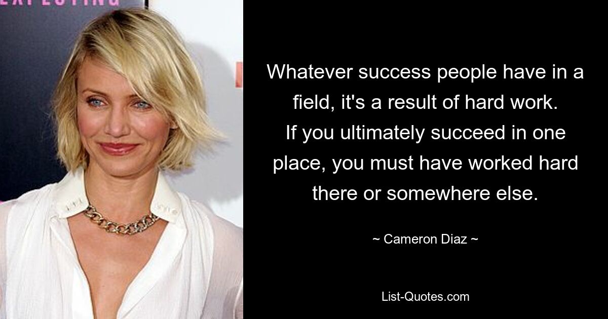 Whatever success people have in a field, it's a result of hard work. If you ultimately succeed in one place, you must have worked hard there or somewhere else. — © Cameron Diaz