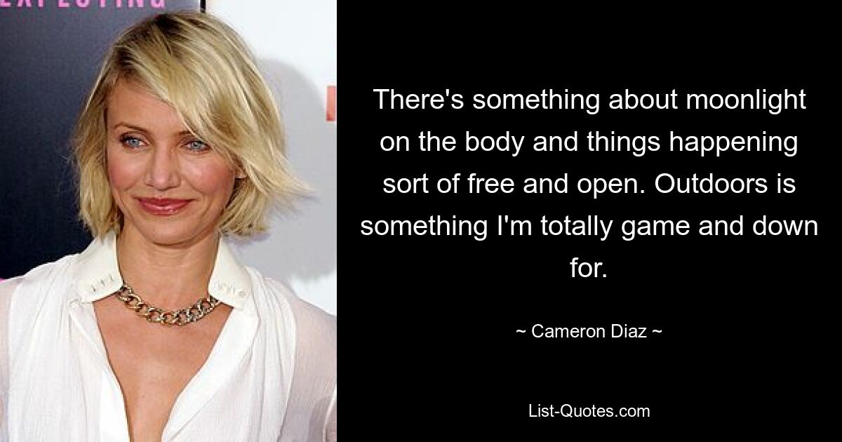 There's something about moonlight on the body and things happening sort of free and open. Outdoors is something I'm totally game and down for. — © Cameron Diaz