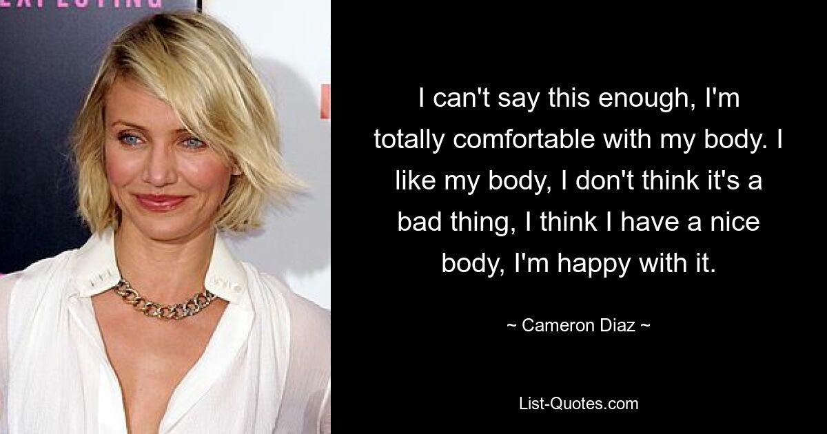 I can't say this enough, I'm totally comfortable with my body. I like my body, I don't think it's a bad thing, I think I have a nice body, I'm happy with it. — © Cameron Diaz