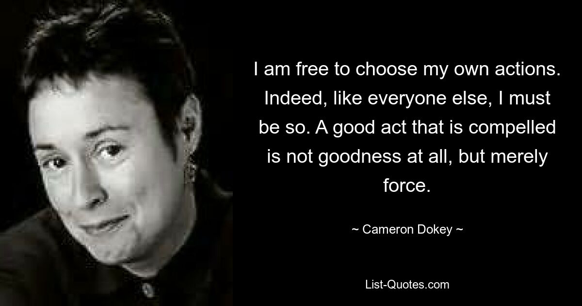 I am free to choose my own actions. Indeed, like everyone else, I must be so. A good act that is compelled is not goodness at all, but merely force. — © Cameron Dokey