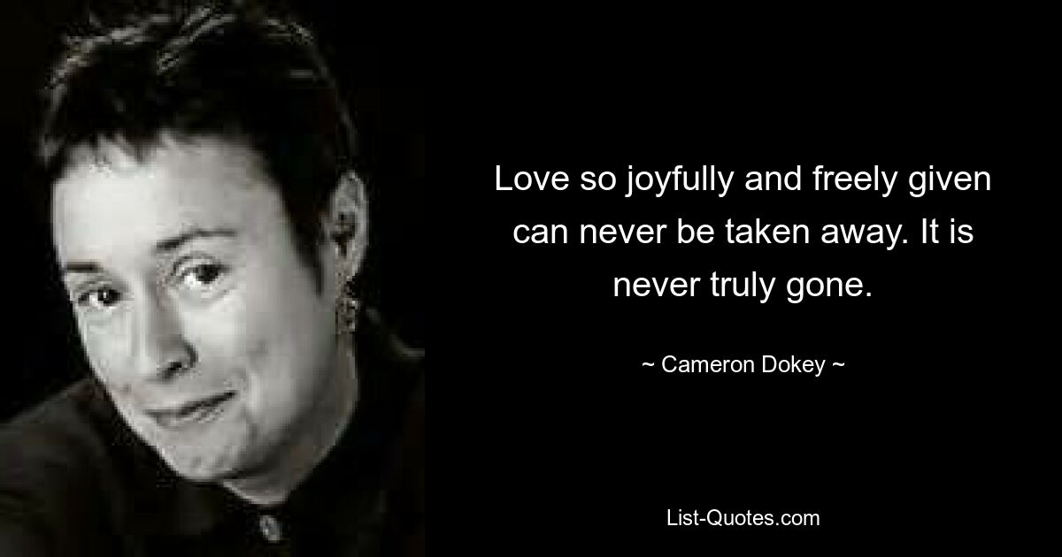 Love so joyfully and freely given can never be taken away. It is never truly gone. — © Cameron Dokey