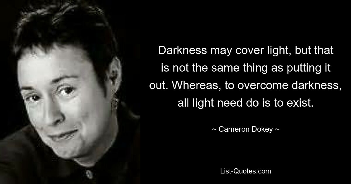 Darkness may cover light, but that is not the same thing as putting it out. Whereas, to overcome darkness, all light need do is to exist. — © Cameron Dokey