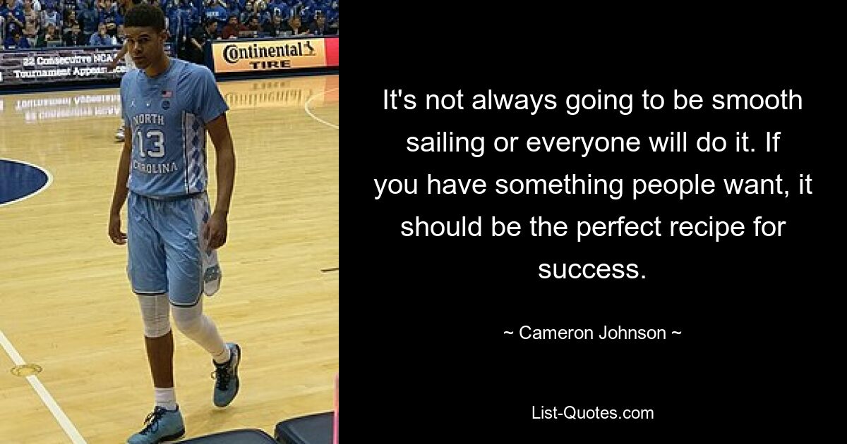 It's not always going to be smooth sailing or everyone will do it. If you have something people want, it should be the perfect recipe for success. — © Cameron Johnson