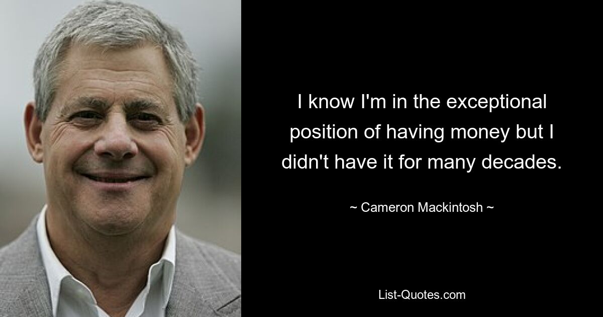 I know I'm in the exceptional position of having money but I didn't have it for many decades. — © Cameron Mackintosh