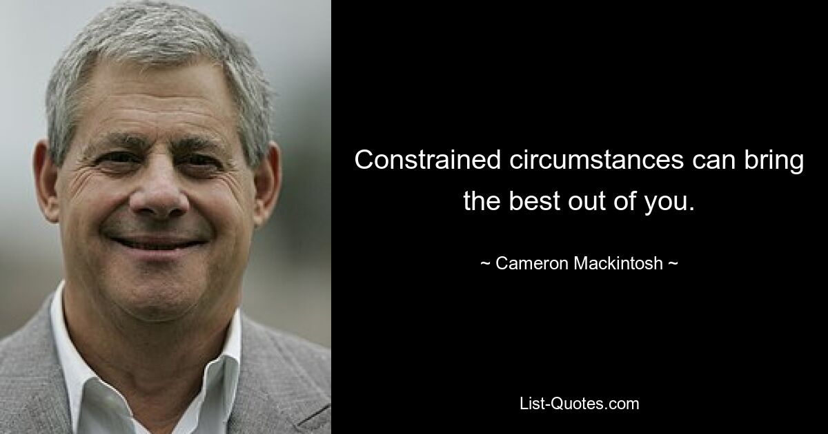 Constrained circumstances can bring the best out of you. — © Cameron Mackintosh