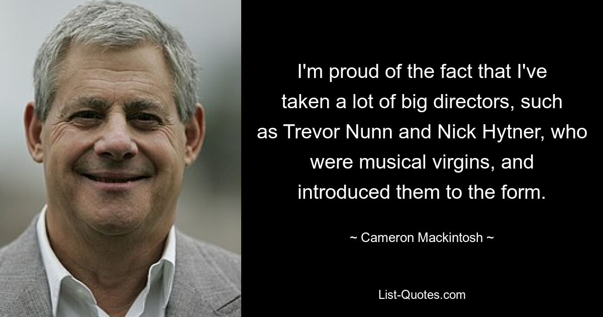 I'm proud of the fact that I've taken a lot of big directors, such as Trevor Nunn and Nick Hytner, who were musical virgins, and introduced them to the form. — © Cameron Mackintosh