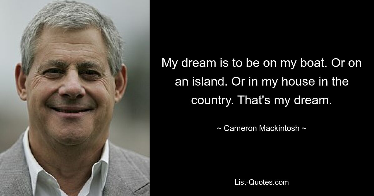 My dream is to be on my boat. Or on an island. Or in my house in the country. That's my dream. — © Cameron Mackintosh