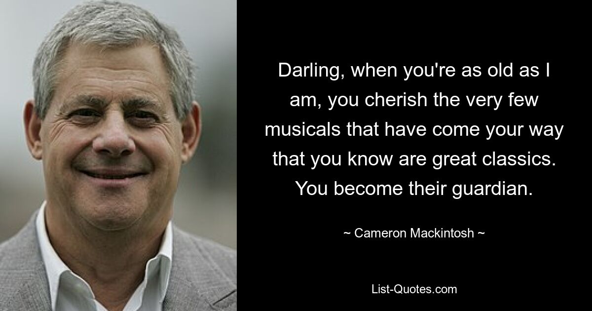 Darling, when you're as old as I am, you cherish the very few musicals that have come your way that you know are great classics. You become their guardian. — © Cameron Mackintosh