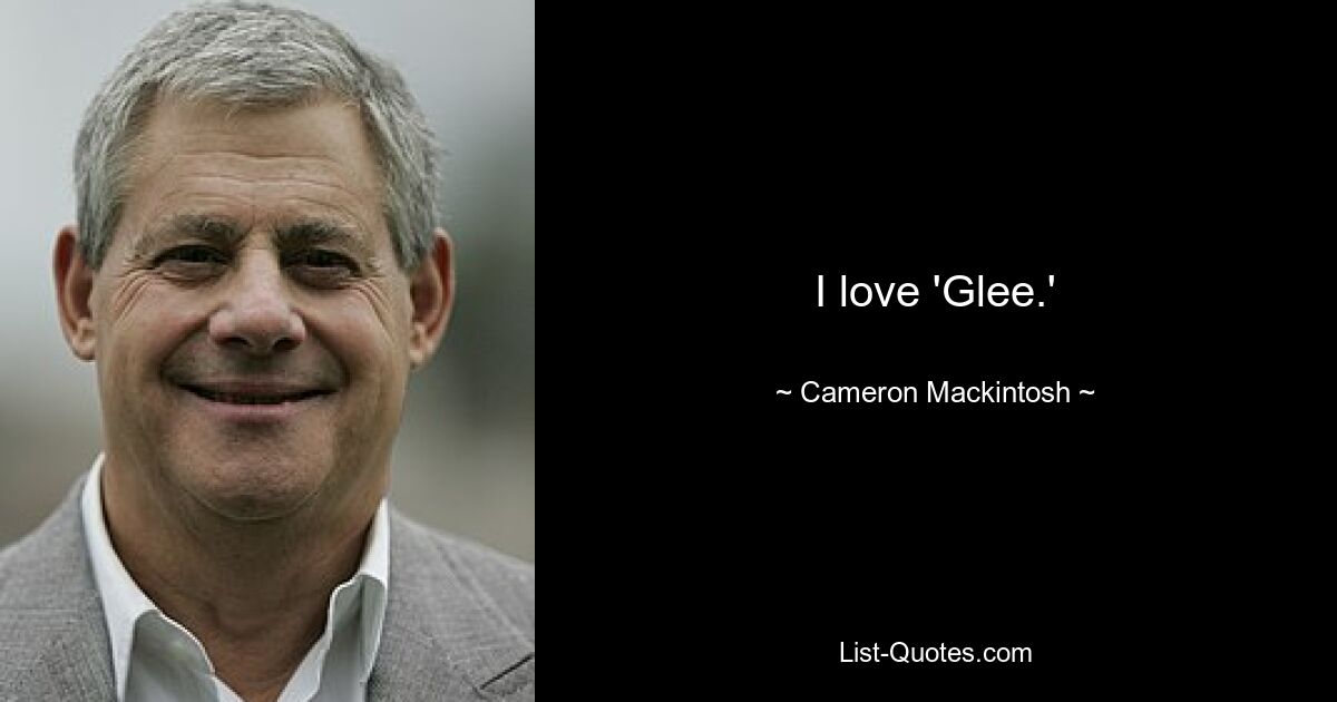 I love 'Glee.' — © Cameron Mackintosh