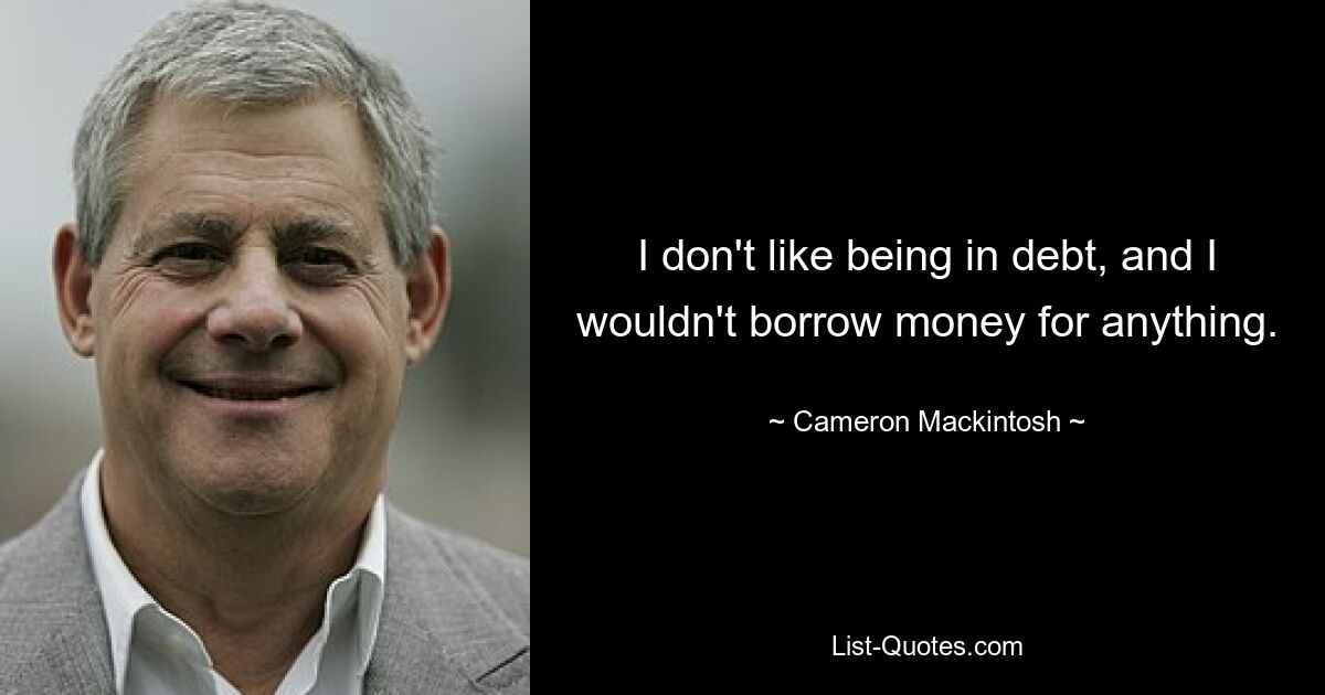 I don't like being in debt, and I wouldn't borrow money for anything. — © Cameron Mackintosh