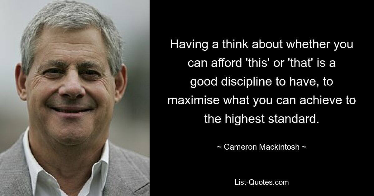 Having a think about whether you can afford 'this' or 'that' is a good discipline to have, to maximise what you can achieve to the highest standard. — © Cameron Mackintosh