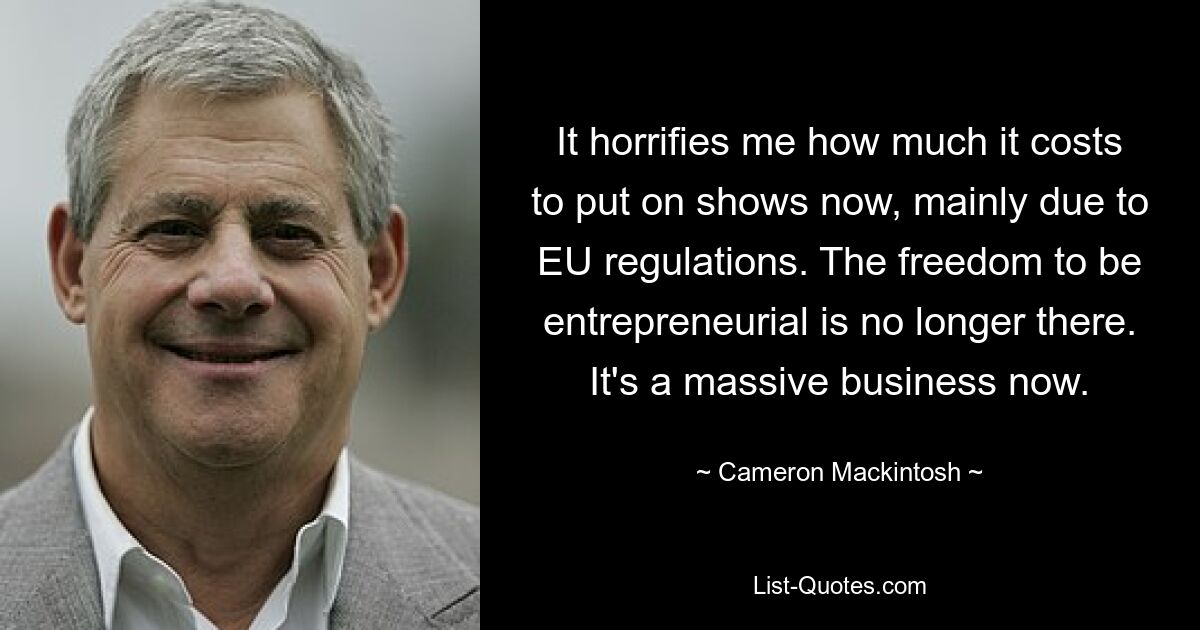 It horrifies me how much it costs to put on shows now, mainly due to EU regulations. The freedom to be entrepreneurial is no longer there. It's a massive business now. — © Cameron Mackintosh