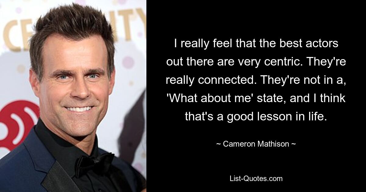 I really feel that the best actors out there are very centric. They're really connected. They're not in a, 'What about me' state, and I think that's a good lesson in life. — © Cameron Mathison