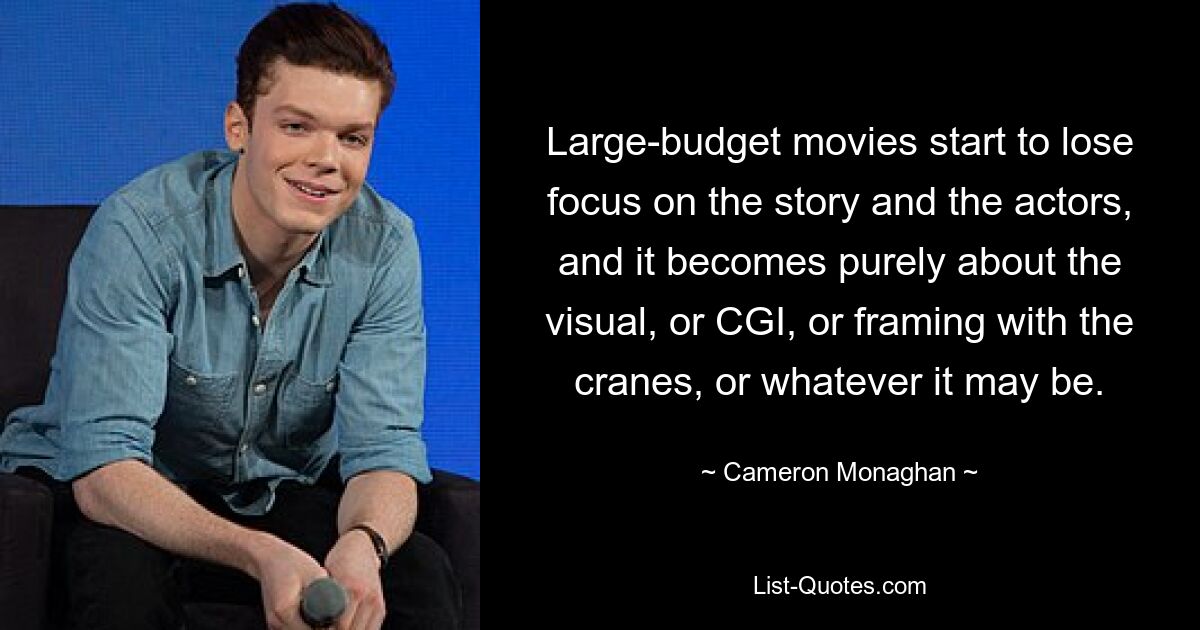 Large-budget movies start to lose focus on the story and the actors, and it becomes purely about the visual, or CGI, or framing with the cranes, or whatever it may be. — © Cameron Monaghan