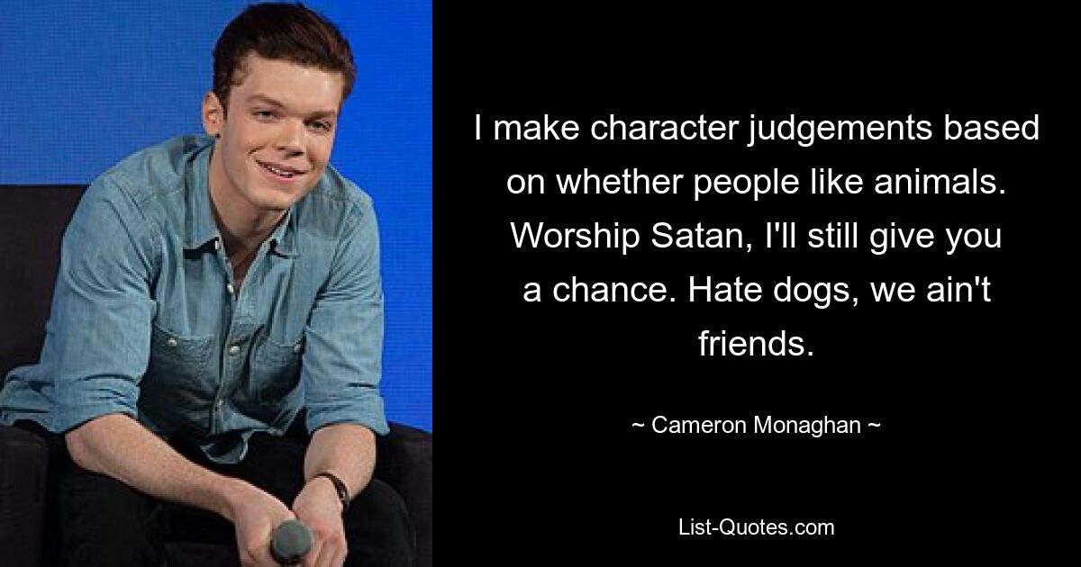 I make character judgements based on whether people like animals. Worship Satan, I'll still give you a chance. Hate dogs, we ain't friends. — © Cameron Monaghan