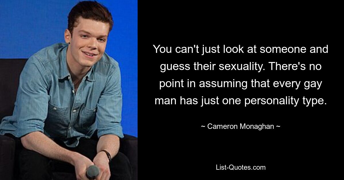 You can't just look at someone and guess their sexuality. There's no point in assuming that every gay man has just one personality type. — © Cameron Monaghan