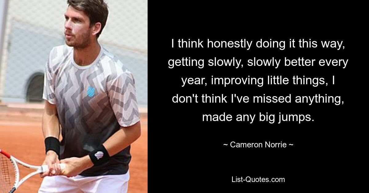 I think honestly doing it this way, getting slowly, slowly better every year, improving little things, I don't think I've missed anything, made any big jumps. — © Cameron Norrie