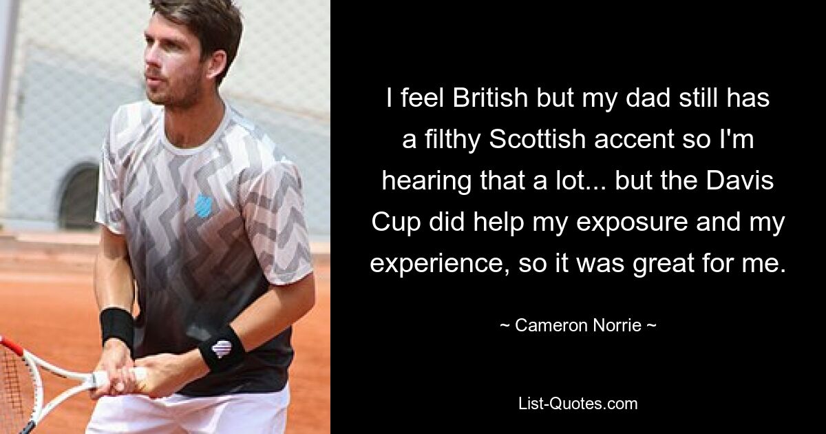 I feel British but my dad still has a filthy Scottish accent so I'm hearing that a lot... but the Davis Cup did help my exposure and my experience, so it was great for me. — © Cameron Norrie