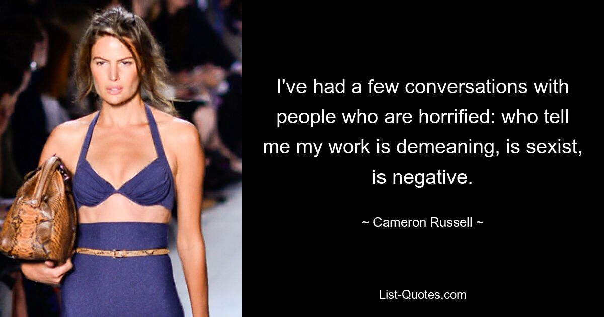 I've had a few conversations with people who are horrified: who tell me my work is demeaning, is sexist, is negative. — © Cameron Russell