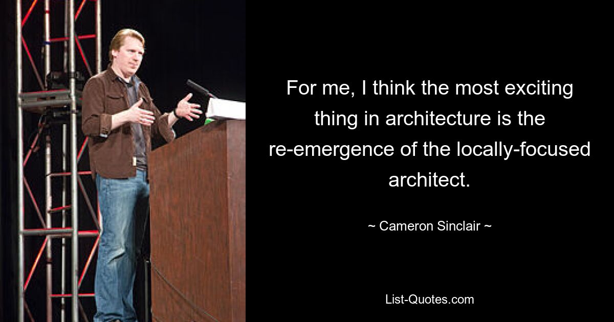 For me, I think the most exciting thing in architecture is the re-emergence of the locally-focused architect. — © Cameron Sinclair