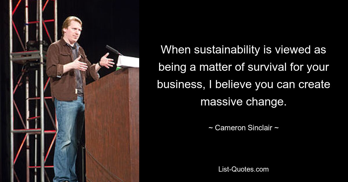 When sustainability is viewed as being a matter of survival for your business, I believe you can create massive change. — © Cameron Sinclair