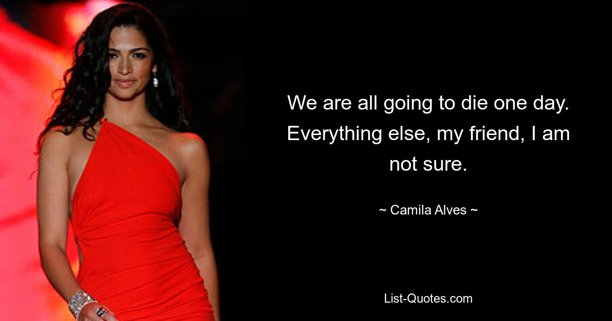 We are all going to die one day. Everything else, my friend, I am not sure. — © Camila Alves