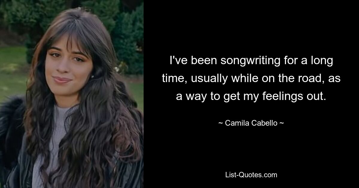 I've been songwriting for a long time, usually while on the road, as a way to get my feelings out. — © Camila Cabello