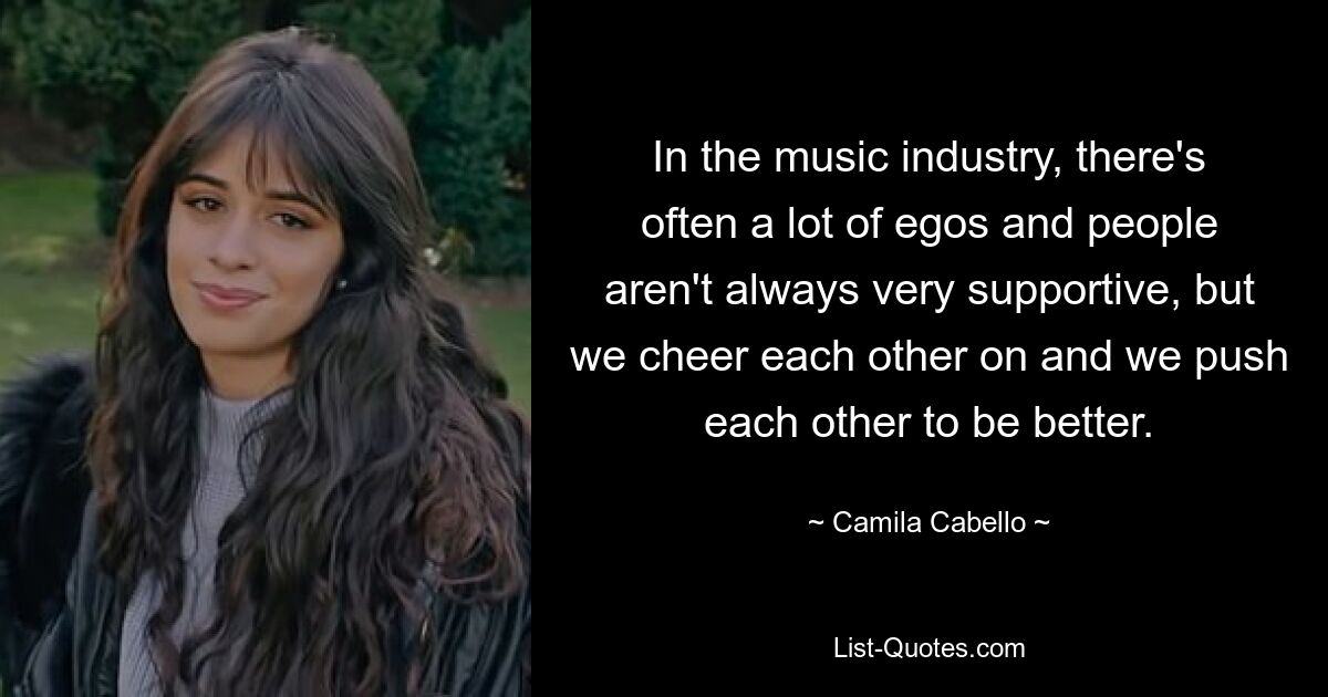 In the music industry, there's often a lot of egos and people aren't always very supportive, but we cheer each other on and we push each other to be better. — © Camila Cabello