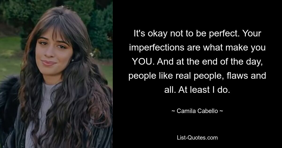 It's okay not to be perfect. Your imperfections are what make you YOU. And at the end of the day, people like real people, flaws and all. At least I do. — © Camila Cabello