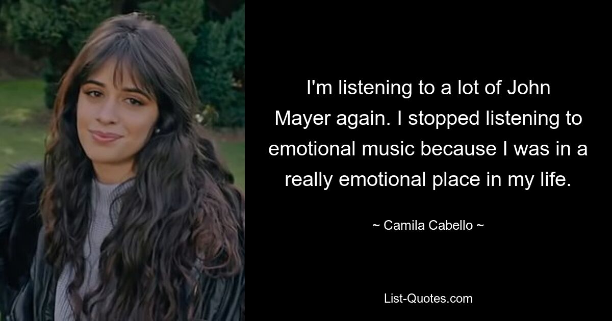 I'm listening to a lot of John Mayer again. I stopped listening to emotional music because I was in a really emotional place in my life. — © Camila Cabello