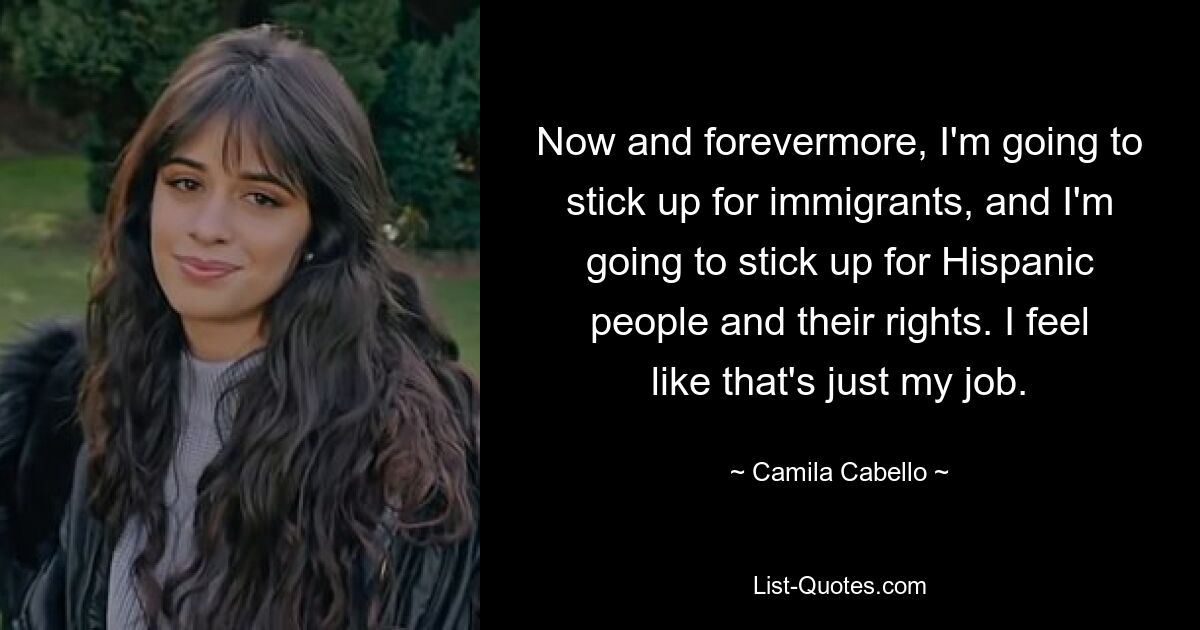 Now and forevermore, I'm going to stick up for immigrants, and I'm going to stick up for Hispanic people and their rights. I feel like that's just my job. — © Camila Cabello