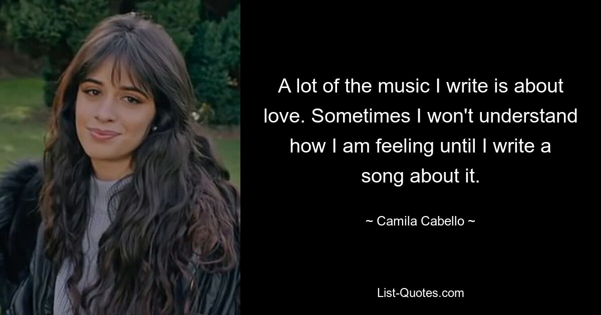 A lot of the music I write is about love. Sometimes I won't understand how I am feeling until I write a song about it. — © Camila Cabello