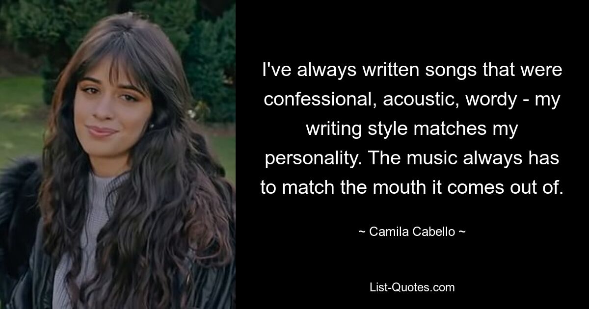 I've always written songs that were confessional, acoustic, wordy - my writing style matches my personality. The music always has to match the mouth it comes out of. — © Camila Cabello