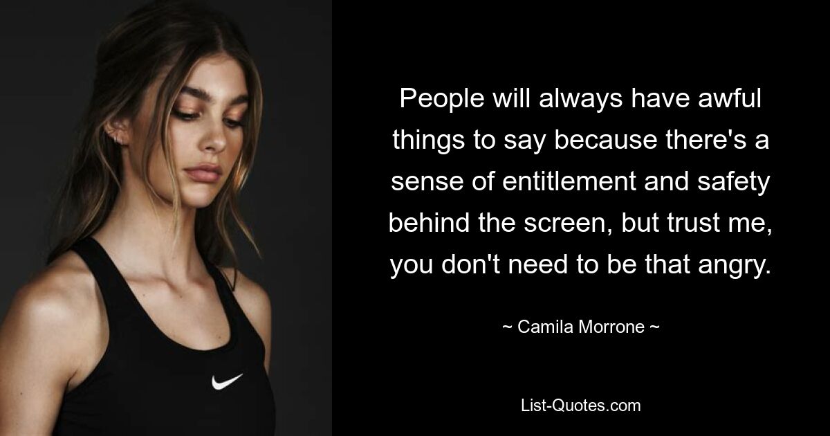 People will always have awful things to say because there's a sense of entitlement and safety behind the screen, but trust me, you don't need to be that angry. — © Camila Morrone