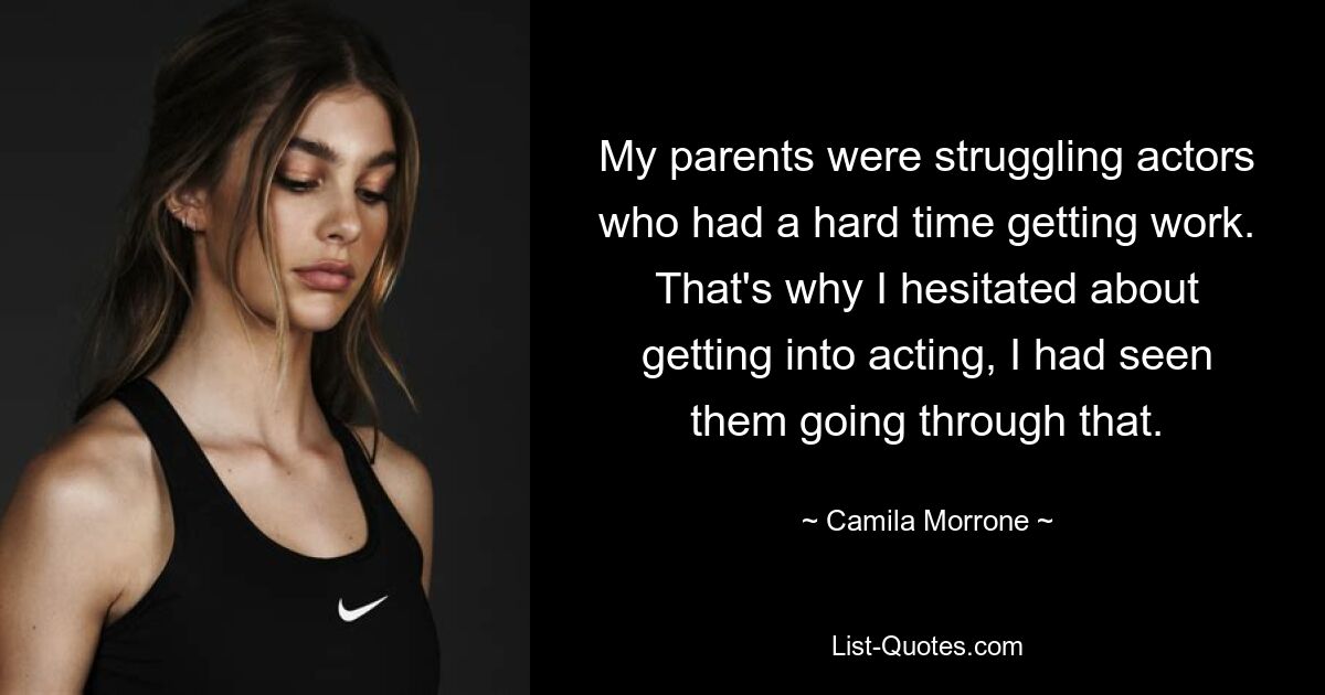 My parents were struggling actors who had a hard time getting work. That's why I hesitated about getting into acting, I had seen them going through that. — © Camila Morrone