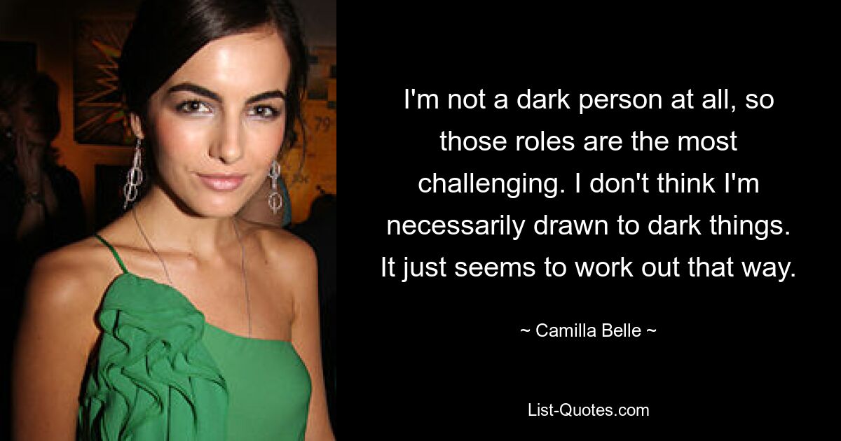 I'm not a dark person at all, so those roles are the most challenging. I don't think I'm necessarily drawn to dark things. It just seems to work out that way. — © Camilla Belle