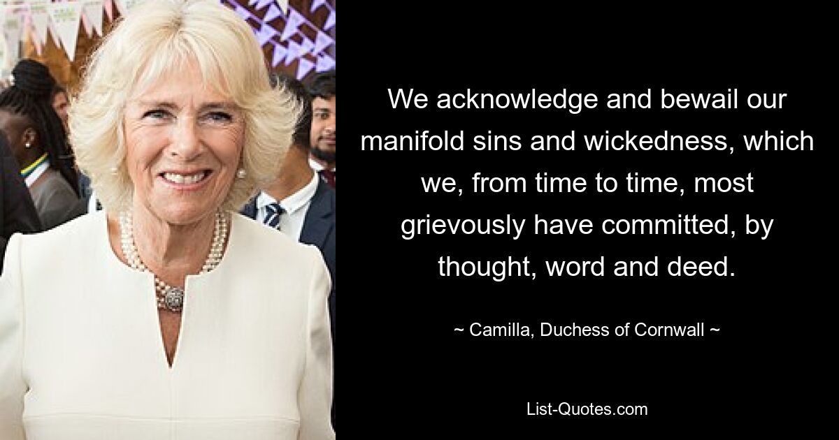 We acknowledge and bewail our manifold sins and wickedness, which we, from time to time, most grievously have committed, by thought, word and deed. — © Camilla, Duchess of Cornwall