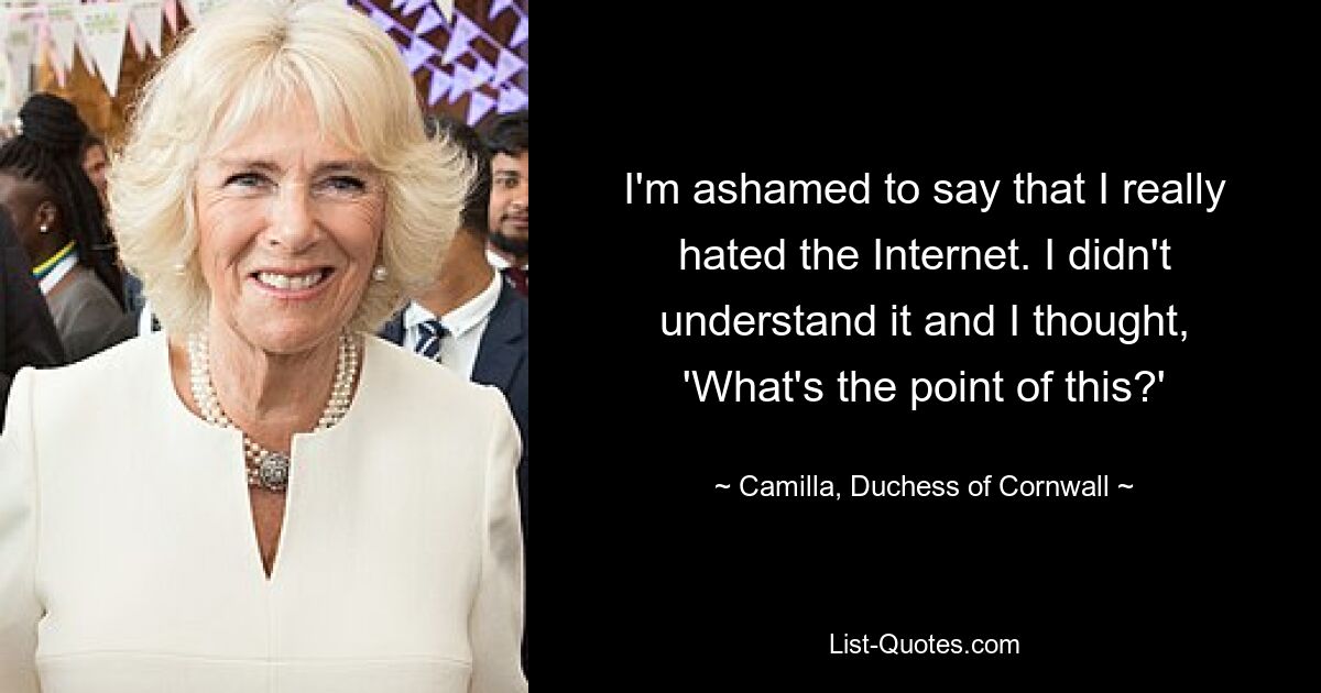 I'm ashamed to say that I really hated the Internet. I didn't understand it and I thought, 'What's the point of this?' — © Camilla, Duchess of Cornwall